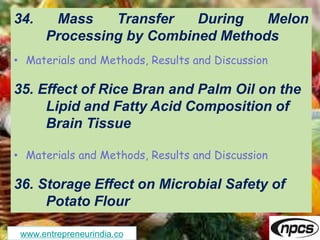 www.entrepreneurindia.co
34. Mass Transfer During Melon
Processing by Combined Methods
• Materials and Methods, Results and Discussion
35. Effect of Rice Bran and Palm Oil on the
Lipid and Fatty Acid Composition of
Brain Tissue
• Materials and Methods, Results and Discussion
36. Storage Effect on Microbial Safety of
Potato Flour
 