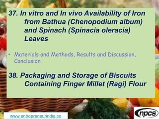 www.entrepreneurindia.co
37. In vitro and In vivo Availability of Iron
from Bathua (Chenopodium album)
and Spinach (Spinacia oleracia)
Leaves
• Materials and Methods, Results and Discussion,
Conclusion
38. Packaging and Storage of Biscuits
Containing Finger Millet (Ragi) Flour
 