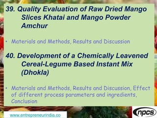 www.entrepreneurindia.co
39. Quality Evaluation of Raw Dried Mango
Slices Khatai and Mango Powder
Amchur
• Materials and Methods, Results and Discussion
40. Development of a Chemically Leavened
Cereal-Legume Based Instant Mix
(Dhokla)
• Materials and Methods, Results and Discussion, Effect
of different process parameters and ingredients,
Conclusion
 