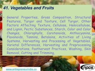 www.entrepreneurindia.co
41. Vegetables and Fruits
• General Properties, Gross Composition, Structural
Features, Turgor and Texture, Cell Turgor, Other
Factors Affecting Texture, Cellulose, Hemicellulose,
and Lignin, Pectic Substances, Starch, Color and Color
Changes, Chlorophylls, Carotenoids, Anthocyanins,
Flavonoids, Tannins, Betalains, Activities of Living
Systems, Harvesting and Processing of Vegetables,
Varietal Differences, Harvesting and Preprocessing
Considerations, Postharvest Practices, Washing, Skin
Removal, Cutting and Trimming,
 