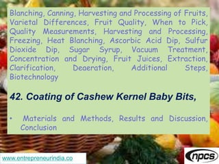www.entrepreneurindia.co
Blanching, Canning, Harvesting and Processing of Fruits,
Varietal Differences, Fruit Quality, When to Pick,
Quality Measurements, Harvesting and Processing,
Freezing, Heat Blanching, Ascorbic Acid Dip, Sulfur
Dioxide Dip, Sugar Syrup, Vacuum Treatment,
Concentration and Drying, Fruit Juices, Extraction,
Clarification, Deaeration, Additional Steps,
Biotechnology
42. Coating of Cashew Kernel Baby Bits,
• Materials and Methods, Results and Discussion,
Conclusion
 