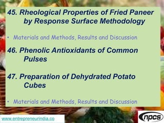 www.entrepreneurindia.co
45. Rheological Properties of Fried Paneer
by Response Surface Methodology
• Materials and Methods, Results and Discussion
46. Phenolic Antioxidants of Common
Pulses
47. Preparation of Dehydrated Potato
Cubes
• Materials and Methods, Results and Discussion
 