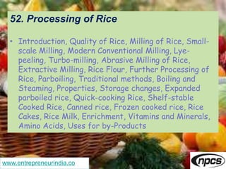 www.entrepreneurindia.co
52. Processing of Rice
• Introduction, Quality of Rice, Milling of Rice, Small-
scale Milling, Modern Conventional Milling, Lye-
peeling, Turbo-milling, Abrasive Milling of Rice,
Extractive Milling, Rice Flour, Further Processing of
Rice, Parboiling, Traditional methods, Boiling and
Steaming, Properties, Storage changes, Expanded
parboiled rice, Quick-cooking Rice, Shelf-stable
Cooked Rice, Canned rice, Frozen cooked rice, Rice
Cakes, Rice Milk, Enrichment, Vitamins and Minerals,
Amino Acids, Uses for by-Products
 