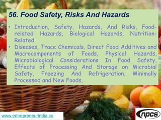 www.entrepreneurindia.co
56. Food Safety, Risks And Hazards
• Introduction, Safety, Hazards, And Risks, Food-
related Hazards, Biological Hazards, Nutrition-
Related
• Diseases, Trace Chemicals, Direct Food Additives and
Macrocomponents of Foods, Physical Hazards,
Microbiological Considerations In Food Safety,
Effects of Processing And Storage on Microbial
Safety, Freezing And Refrigeration, Minimally
Processed and New Foods,
 