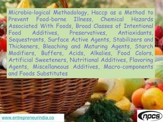 www.entrepreneurindia.co
Microbio-logical Methodology, Haccp as a Method to
Prevent Food-borne Illness, Chemical Hazards
Associated With Foods, Broad Classes of Intentional
Food Additives, Preservatives, Antioxidants,
Sequestrants, Surface Active Agents, Stabilizers and
Thickeners, Bleaching and Maturing Agents, Starch
Modifiers, Buffers, Acids, Alkalies, Food Colors,
Artificial Sweeteners, Nutritional Additives, Flavoring
Agents, Miscellaneous Additives, Macro-components
and Foods Substitutes
 