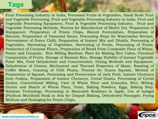 Tags
www.entrepreneurindia.co
Fruit Processing Industry in India, Processed Fruits & Vegetables, Small Scale Fruit
and Vegetable Processing, Fruit and Vegetable Processing Industry in India, Fruit and
Vegetable Processing Equipment, Fruit & Vegetable Processing Industry, Fruit and
Vegetable Processing Methods, Process for Manufacture of Mishit Doi, Preparation of
Soyapaneer, Preparation of Potato Chips, Biscuit Formulation, Preparation of
Biscuits, Preparation of Tamarind Sauce, Processing Steps for Watermelon Nectars,
Pretreatment of Green Chilli, Preparation of Instant Mix and Dhokla, Processing of
Vegetables, Harvesting of Vegetables, Harvesting of Fruits, Processing of Fruits,
Production of Cocoyam Flours, Preparation of Bread From Composite Flour of Wheat,
Potato and Cocoyam, Rice Milling Machine, Plant for Making Rice Cakes, Chemical
Composition of Fruits, Storage of Basmati Rice, Storage Stability of Instant Vegetable
Pulav Mix, Food Dehydration and Concentration, Drying Methods and Equipment,
Dehydration of Onions, Mechanical and Thermal Properties of Maize, Roasting of
Coffee Beans, Canning of Chili Plums, Process for Guava Squash, Method of
Preparation of Squash, Processing and Preservation of Jack Fruit, Instant Chutneys
from Pudina, Preparation of Instant Chutneys, Cereal Grains, Processing of Cereal
Grains, Conventional Milling, Uses of Wheat Flour and Granules, Rice, Milling,
Gluten and Starch of Wheat Flour, Yeast, Baking Powders, Eggs, Baking Step,
Soybean Technology, Processing in Mancozeb Residues in Apple, Use of Isabgol
(Psyllium Mucilloid) Husk in Atta for Chapati Making, Dehydrated Pineapple, Frying
Medium and Packaging for Potato Chips,
 