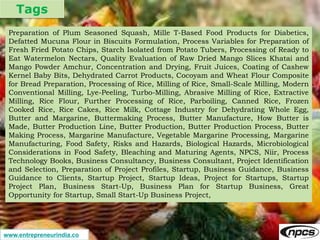 Tags
www.entrepreneurindia.co
Preparation of Plum Seasoned Squash, Mille T-Based Food Products for Diabetics,
Defatted Mucuna Flour in Biscuits Formulation, Process Variables for Preparation of
Fresh Fried Potato Chips, Starch Isolated from Potato Tubers, Processing of Ready to
Eat Watermelon Nectars, Quality Evaluation of Raw Dried Mango Slices Khatai and
Mango Powder Amchur, Concentration and Drying, Fruit Juices, Coating of Cashew
Kernel Baby Bits, Dehydrated Carrot Products, Cocoyam and Wheat Flour Composite
for Bread Preparation, Processing of Rice, Milling of Rice, Small-Scale Milling, Modern
Conventional Milling, Lye-Peeling, Turbo-Milling, Abrasive Milling of Rice, Extractive
Milling, Rice Flour, Further Processing of Rice, Parboiling, Canned Rice, Frozen
Cooked Rice, Rice Cakes, Rice Milk, Cottage Industry for Dehydrating Whole Egg,
Butter and Margarine, Buttermaking Process, Butter Manufacture, How Butter is
Made, Butter Production Line, Butter Production, Butter Production Process, Butter
Making Process, Margarine Manufacture, Vegetable Margarine Processing, Margarine
Manufacturing, Food Safety, Risks and Hazards, Biological Hazards, Microbiological
Considerations in Food Safety, Bleaching and Maturing Agents, NPCS, Niir, Process
Technology Books, Business Consultancy, Business Consultant, Project Identification
and Selection, Preparation of Project Profiles, Startup, Business Guidance, Business
Guidance to Clients, Startup Project, Startup Ideas, Project for Startups, Startup
Project Plan, Business Start-Up, Business Plan for Startup Business, Great
Opportunity for Startup, Small Start-Up Business Project,
 