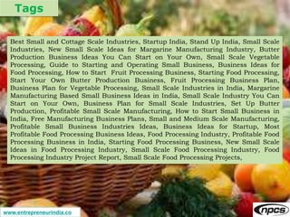 Tags
www.entrepreneurindia.co
Best Small and Cottage Scale Industries, Startup India, Stand Up India, Small Scale
Industries, New Small Scale Ideas for Margarine Manufacturing Industry, Butter
Production Business Ideas You Can Start on Your Own, Small Scale Vegetable
Processing, Guide to Starting and Operating Small Business, Business Ideas for
Food Processing, How to Start Fruit Processing Business, Starting Food Processing,
Start Your Own Butter Production Business, Fruit Processing Business Plan,
Business Plan for Vegetable Processing, Small Scale Industries in India, Margarine
Manufacturing Based Small Business Ideas in India, Small Scale Industry You Can
Start on Your Own, Business Plan for Small Scale Industries, Set Up Butter
Production, Profitable Small Scale Manufacturing, How to Start Small Business in
India, Free Manufacturing Business Plans, Small and Medium Scale Manufacturing,
Profitable Small Business Industries Ideas, Business Ideas for Startup, Most
Profitable Food Processing Business Ideas, Food Processing Industry, Profitable Food
Processing Business in India, Starting Food Processing Business, New Small Scale
Ideas in Food Processing Industry, Small Scale Food Processing Industry, Food
Processing Industry Project Report, Small Scale Food Processing Projects,
 