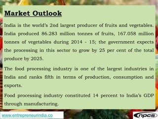 www.entrepreneurindia.co
Market Outlook
India is the world’s 2nd largest producer of fruits and vegetables.
India produced 86.283 million tonnes of fruits, 167.058 million
tonnes of vegetables during 2014 - 15; the government expects
the processing in this sector to grow by 25 per cent of the total
produce by 2025.
The food processing industry is one of the largest industries in
India and ranks fifth in terms of production, consumption and
exports.
Food processing industry constituted 14 percent to India’s GDP
through manufacturing.
 