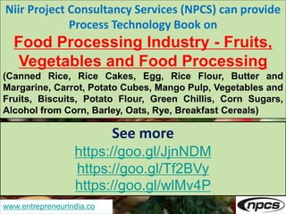 www.entrepreneurindia.co
Niir Project Consultancy Services (NPCS) can provide
Process Technology Book on
Food Processing Industry - Fruits,
Vegetables and Food Processing
(Canned Rice, Rice Cakes, Egg, Rice Flour, Butter and
Margarine, Carrot, Potato Cubes, Mango Pulp, Vegetables and
Fruits, Biscuits, Potato Flour, Green Chillis, Corn Sugars,
Alcohol from Corn, Barley, Oats, Rye, Breakfast Cereals)
See more
https://goo.gl/JjnNDM
https://goo.gl/Tf2BVy
https://goo.gl/wlMv4P
 