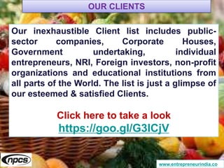 www.entrepreneurindia.co
Our inexhaustible Client list includes public-
sector companies, Corporate Houses,
Government undertaking, individual
entrepreneurs, NRI, Foreign investors, non-profit
organizations and educational institutions from
all parts of the World. The list is just a glimpse of
our esteemed & satisfied Clients.
Click here to take a look
https://goo.gl/G3ICjV
OUR CLIENTS
 