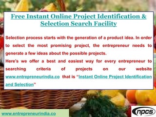 Free Instant Online Project Identification &
Selection Search Facility
Selection process starts with the generation of a product idea. In order
to select the most promising project, the entrepreneur needs to
generate a few ideas about the possible projects.
Here’s we offer a best and easiest way for every entrepreneur to
searching criteria of projects on our website
www.entrepreneurindia.co that is “Instant Online Project Identification
and Selection”
www.entrepreneurindia.co
 