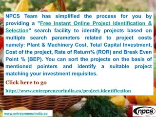 NPCS Team has simplified the process for you by
providing a "Free Instant Online Project Identification &
Selection" search facility to identify projects based on
multiple search parameters related to project costs
namely: Plant & Machinery Cost, Total Capital Investment,
Cost of the project, Rate of Return% (ROR) and Break Even
Point % (BEP). You can sort the projects on the basis of
mentioned pointers and identify a suitable project
matching your investment requisites.
Click here to go
http://www.entrepreneurindia.co/project-identification
www.entrepreneurindia.co
 