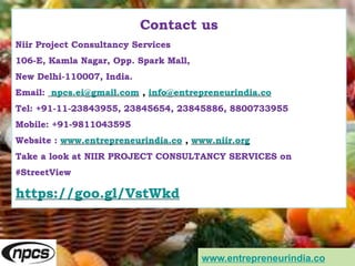 Contact us
Niir Project Consultancy Services
106-E, Kamla Nagar, Opp. Spark Mall,
New Delhi-110007, India.
Email: npcs.ei@gmail.com , info@entrepreneurindia.co
Tel: +91-11-23843955, 23845654, 23845886, 8800733955
Mobile: +91-9811043595
Website : www.entrepreneurindia.co , www.niir.org
Take a look at NIIR PROJECT CONSULTANCY SERVICES on
#StreetView
https://goo.gl/VstWkd
www.entrepreneurindia.co
 