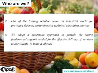 o One of the leading reliable names in industrial world for
providing the most comprehensive technical consulting services
o We adopt a systematic approach to provide the strong
fundamental support needed for the effective delivery of services
to our Clients’ in India & abroad
Who are we?
www.entrepreneurindia.co
 