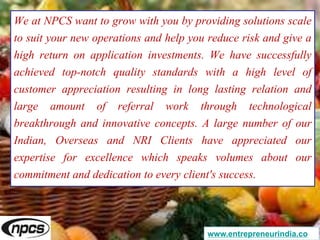 We at NPCS want to grow with you by providing solutions scale
to suit your new operations and help you reduce risk and give a
high return on application investments. We have successfully
achieved top-notch quality standards with a high level of
customer appreciation resulting in long lasting relation and
large amount of referral work through technological
breakthrough and innovative concepts. A large number of our
Indian, Overseas and NRI Clients have appreciated our
expertise for excellence which speaks volumes about our
commitment and dedication to every client's success.
www.entrepreneurindia.co
 
