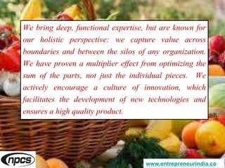 We bring deep, functional expertise, but are known for
our holistic perspective: we capture value across
boundaries and between the silos of any organization.
We have proven a multiplier effect from optimizing the
sum of the parts, not just the individual pieces. We
actively encourage a culture of innovation, which
facilitates the development of new technologies and
ensures a high quality product.
www.entrepreneurindia.co
 