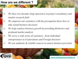 o We have two decades long experience in project consultancy and
market research field
o We empower our customers with the prerequisite know-how to
take sound business decisions
o We help catalyze business growth by providing distinctive and
profound market analysis
o We serve a wide array of customers , from individual
entrepreneurs to Corporations and Foreign Investors
o We use authentic & reliable sources to ensure business precision
How are we different ?
www.entrepreneurindia.co
 