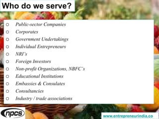 Who do we serve?
o Public-sector Companies
o Corporates
o Government Undertakings
o Individual Entrepreneurs
o NRI’s
o Foreign Investors
o Non-profit Organizations, NBFC’s
o Educational Institutions
o Embassies & Consulates
o Consultancies
o Industry / trade associations
www.entrepreneurindia.co
 