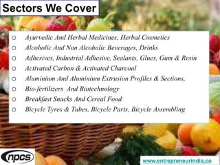Sectors We Cover
o Ayurvedic And Herbal Medicines, Herbal Cosmetics
o Alcoholic And Non Alcoholic Beverages, Drinks
o Adhesives, Industrial Adhesive, Sealants, Glues, Gum & Resin
o Activated Carbon & Activated Charcoal
o Aluminium And Aluminium Extrusion Profiles & Sections,
o Bio-fertilizers And Biotechnology
o Breakfast Snacks And Cereal Food
o Bicycle Tyres & Tubes, Bicycle Parts, Bicycle Assembling
www.entrepreneurindia.co
 