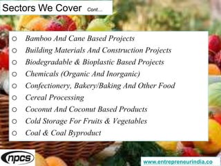 Sectors We Cover Cont…
o Bamboo And Cane Based Projects
o Building Materials And Construction Projects
o Biodegradable & Bioplastic Based Projects
o Chemicals (Organic And Inorganic)
o Confectionery, Bakery/Baking And Other Food
o Cereal Processing
o Coconut And Coconut Based Products
o Cold Storage For Fruits & Vegetables
o Coal & Coal Byproduct
www.entrepreneurindia.co
 