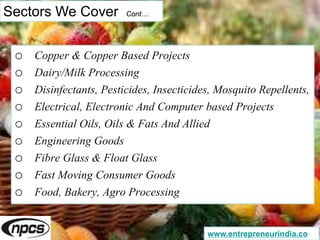 Sectors We Cover Cont…
o Copper & Copper Based Projects
o Dairy/Milk Processing
o Disinfectants, Pesticides, Insecticides, Mosquito Repellents,
o Electrical, Electronic And Computer based Projects
o Essential Oils, Oils & Fats And Allied
o Engineering Goods
o Fibre Glass & Float Glass
o Fast Moving Consumer Goods
o Food, Bakery, Agro Processing
www.entrepreneurindia.co
 