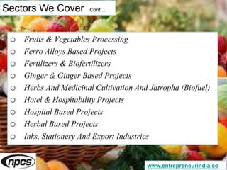 Sectors We Cover Cont…
o Fruits & Vegetables Processing
o Ferro Alloys Based Projects
o Fertilizers & Biofertilizers
o Ginger & Ginger Based Projects
o Herbs And Medicinal Cultivation And Jatropha (Biofuel)
o Hotel & Hospitability Projects
o Hospital Based Projects
o Herbal Based Projects
o Inks, Stationery And Export Industries
www.entrepreneurindia.co
 