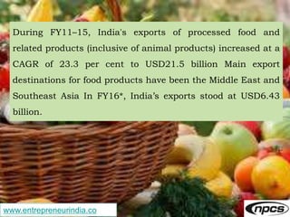 www.entrepreneurindia.co
During FY11–15, India's exports of processed food and
related products (inclusive of animal products) increased at a
CAGR of 23.3 per cent to USD21.5 billion Main export
destinations for food products have been the Middle East and
Southeast Asia In FY16*, India’s exports stood at USD6.43
billion.
 