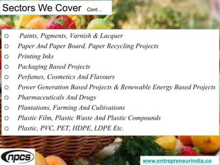 Sectors We Cover Cont…
o Paints, Pigments, Varnish & Lacquer
o Paper And Paper Board, Paper Recycling Projects
o Printing Inks
o Packaging Based Projects
o Perfumes, Cosmetics And Flavours
o Power Generation Based Projects & Renewable Energy Based Projects
o Pharmaceuticals And Drugs
o Plantations, Farming And Cultivations
o Plastic Film, Plastic Waste And Plastic Compounds
o Plastic, PVC, PET, HDPE, LDPE Etc.
www.entrepreneurindia.co
 