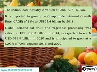 www.entrepreneurindia.co
The Indian food industry is valued at US$ 39.71 billion.
It is expected to grow at a Compounded Annual Growth
Rate (CAGR) of 11% to US$65.4 billion by 2018.
Global demand for fruit and vegetable processing was
valued at USD 203.3 billion in 2014, is expected to reach
USD 319.9 billion in 2020 and is anticipated to grow at a
CAGR of 7.9% between 2016 and 2020.
 
