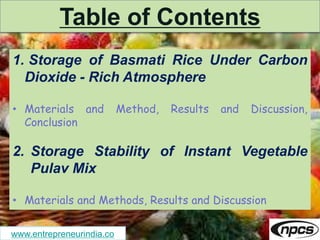 www.entrepreneurindia.co
Table of Contents
1. Storage of Basmati Rice Under Carbon
Dioxide - Rich Atmosphere
• Materials and Method, Results and Discussion,
Conclusion
2. Storage Stability of Instant Vegetable
Pulav Mix
• Materials and Methods, Results and Discussion
 