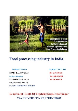 Food processing industry in India
SUBMITED BY SUBMITTED TO
NAME- LALIT YADAV Dr. K.P. SINGH
ID.NO- HR-0269/18 Dr. R.B.SINGH
YEAR/SEMESTER- 2nd, 4th Dr. S.K.SINGH
COUSRE CODE –VGS 509
DATE OF SUBMISSION- 08/05/2020
Department- Deptt. Of Vegetable Science Kalyanpur
CSA UNIVERSITY- KANPUR- 208002
 