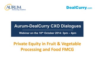 Aurum-DealCurry CXO Dialogues 
__________________________________________________________ 
Webinar on the 10th October 2014: 3pm – 4pm 
Private Equity in Fruit & Vegetable 
Processing and Food FMCG 
 