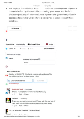 2/2/22, 3:16 PM Food Processing in India
https://www.drishtiias.com/to-the-points/paper3/food-processing-in-india 10/12
Like this article?
Subscribe to Drishti IAS - English to receive daily updates of the
latest articles delivered straight to your inbox.
Subscribe
Hide this message
Comments Community 🔒 Privacy Policy 
1 Login
t Tweet f Share Sort by Newest
LOG IN WITH
OR SIGN UP WITH DISQUS
Name
Join the discussion…
?
Enter email address
✉
AKASH KOTKAR • 3 months ago
• Reply •
Thanku Team Drishti. Covered comprehensively
△ ▽
Dharshan • 8 months ago
• Reply •
Thank you so much great content. Please add the sources of
data, it will be helpful to quote the same in answer writing
△ ▽
Naina Sonkerj gghh • a year ago
• Reply •
Are test series available?
△ ▽
Favorite
 31
Share ›
Share ›
Share ›
availability, awareness, affordability, access, quality and safety of food.
The target of ensuring food security for more than a billion people requires a
concerted effort by all stakeholders including government and the food
processing industry. In addition to private players and government, industry
bodies and academia will also have a crucial role in the success of these
initiatives.
PRINT PDF
Online Courses (English)
 
SEARCH WHAT YOU ARE LOOKING FOR:








 