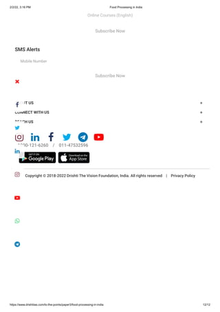 2/2/22, 3:16 PM Food Processing in India
https://www.drishtiias.com/to-the-points/paper3/food-processing-in-india 12/12
SMS Alerts
Mobile Number
Copyright © 2018-2022 Drishti The Vision Foundation, India. All rights reserved    |    Privacy Policy
Email
Subscribe Now
Subscribe Now
ABOUT US +
CONNECT WITH US +
REACH US +
     
1800-121-6260    /    011-47532596


Online Courses (English)








 