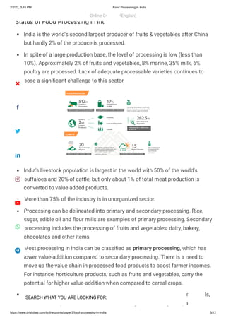 2/2/22, 3:16 PM Food Processing in India
https://www.drishtiias.com/to-the-points/paper3/food-processing-in-india 3/12
Status of Food Processing In India
India is the world's second largest producer of fruits & vegetables after China
but hardly 2% of the produce is processed.
In spite of a large production base, the level of processing is low (less than
10%). Approximately 2% of fruits and vegetables, 8% marine, 35% milk, 6%
poultry are processed. Lack of adequate processable varieties continues to
pose a significant challenge to this sector.
India's livestock population is largest in the world with 50% of the world's
buffaloes and 20% of cattle, but only about 1% of total meat production is
converted to value added products.
More than 75% of the industry is in unorganized sector.
Processing can be delineated into primary and secondary processing. Rice,
sugar, edible oil and flour mills are examples of primary processing. Secondary
processing includes the processing of fruits and vegetables, dairy, bakery,
chocolates and other items.
Most processing in India can be classified as primary processing, which has
lower value-addition compared to secondary processing. There is a need to
move up the value chain in processed food products to boost farmer incomes.
For instance, horticulture products, such as fruits and vegetables, carry the
potential for higher value-addition when compared to cereal crops.
At present, India’s agricultural exports predominantly consist of raw materials,
which are then processed in other countries, again indicating the space to
Online Courses (English)
 
SEARCH WHAT YOU ARE LOOKING FOR:








 