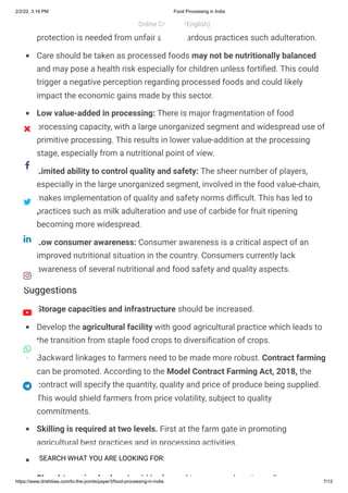 2/2/22, 3:16 PM Food Processing in India
https://www.drishtiias.com/to-the-points/paper3/food-processing-in-india 7/12
Suggestions
concerns about the quality of food which should be looked into. Further,
protection is needed from unfair and hazardous practices such adulteration.
Care should be taken as processed foods may not be nutritionally balanced
and may pose a health risk especially for children unless fortified. This could
trigger a negative perception regarding processed foods and could likely
impact the economic gains made by this sector.
Low value-added in processing: There is major fragmentation of food
processing capacity, with a large unorganized segment and widespread use of
primitive processing. This results in lower value-addition at the processing
stage, especially from a nutritional point of view.
Limited ability to control quality and safety: The sheer number of players,
especially in the large unorganized segment, involved in the food value-chain,
makes implementation of quality and safety norms difficult. This has led to
practices such as milk adulteration and use of carbide for fruit ripening
becoming more widespread.
Low consumer awareness: Consumer awareness is a critical aspect of an
improved nutritional situation in the country. Consumers currently lack
awareness of several nutritional and food safety and quality aspects.
Storage capacities and infrastructure should be increased.
Develop the agricultural facility with good agricultural practice which leads to
the transition from staple food crops to diversification of crops.
Backward linkages to farmers need to be made more robust. Contract farming
can be promoted. According to the Model Contract Farming Act, 2018, the
contract will specify the quantity, quality and price of produce being supplied.
This would shield farmers from price volatility, subject to quality
commitments.
Skilling is required at two levels. First at the farm gate in promoting
agricultural best practices and in processing activities.
Public investment and connectivity should be increased.
Slaughter animal rules should be framed in a comprehensive policy
Online Courses (English)
 
SEARCH WHAT YOU ARE LOOKING FOR:








 