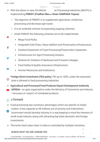 2/2/22, 3:16 PM Food Processing in India
https://www.drishtiias.com/to-the-points/paper3/food-processing-in-india 9/12
Way Forward
With the above in view, the Ministry of Food Processing Industries (MoFPI) is
implementing PMKSY (Pradhan Mantri Kisan SAMPADA Yojana)

The objective of PMKSY is to supplement agriculture, modernize
processing and decrease agri-waste.
It is an umbrella scheme incorporating ongoing schemes
Under PMKSY the following schemes are to be implemented.

Mega Food Parks.
Integrated Cold Chain, Value Addition and Preservation Infrastructure.
Creation/Expansion of Food Processing/Preservation Capacities.
Infrastructure for Agro Processing Clusters.
Scheme for Creation of Backward and Forward Linkages.
Food Safety & Quality Assurance Infrastructure.
Human Resources and Institutions.
Foreign Direct Investment (FDI) policy: FDI up to 100%, under the automatic
route is allowed in food processing industries.
Agricultural and Processed Food Products Export Development Authority
(APEDA)– an apex organization under the Ministry of Commerce and Industry
– focusses on ‘export’ of scheduled products.
Food processing has numerous advantages which are specific to Indian
context. It has capacity to lift millions out of poverty and malnutrition.
Government should develop industry in a way keeping in mind the interests of
small scale industry along with attracting big ticket domestic and foreign
investments.
The entire food value chain in India is controlled by multiple ministries,
departments and laws. A comprehensive policy will ensure that various
initiatives across the departments are aligned to the overall goal of ensuring
availability awareness affordability access quality and safety of food
Online Courses (English)
 
SEARCH WHAT YOU ARE LOOKING FOR:








 