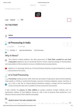 2/2/22, 3:16 PM Food Processing in India
https://www.drishtiias.com/to-the-points/paper3/food-processing-in-india 1/12
TO THE POINT
GS Mains Paper-IV (2021)
Agriculture
Food Processing in India
Tags:
Why In News?
With farm distress making headlines, the state government of Tamil Nadu unveiled its own food
processing policy keeping an eye on increasing farmers’ income, reducing wastage of food products
and value addition of farm products, to ensure a healthy food processing industry.
The objective is to encourage setting up of food processing industries by agro-entrepreneurs, availing
financial assistance from Union.
What is Food Processing
Food Processing includes process under which any raw product of agriculture, dairy, animal husbandry,
meat, poultry or fishing is transformed through a process (involving employees, power, machines or
money) in such a way that its original physical properties undergo a change and the transformed
product has commercial value and is suitable for human and animal consumption.
It also includes the process of value addition to produce products through methods such as
preservation, addition of food additives, drying etc. with a view to preserve food substances in an
effective manner, enhance their shelf life and quality.
Significance
The Food Processing Industry (FPI) is of enormous significance as it provides vital linkages and
03 Jul 2019 17 min read
GS Paper - 3 Agricultural Marketing Food Processing
Online Courses (English)
Register
Login EN हिंदी
 
SEARCH WHAT YOU ARE LOOKING FOR:








 