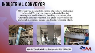 Offering you a complete choice of products including
industrial Z-type conveyors, industrial bucket
conveyors, and industrial deoiling conveyors, the
Growmax conveyor system is a great way to solve all
material movement issues in a food processing plant.
INDUSTRIAL CONVEYOR
INDUSTRIAL CONVEYOR
Get In Touch With Us Today : +91 8527090751
 