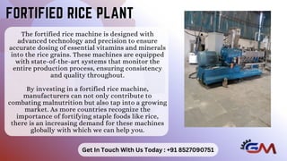 The fortified rice machine is designed with
advanced technology and precision to ensure
accurate dosing of essential vitamins and minerals
into the rice grains. These machines are equipped
with state-of-the-art systems that monitor the
entire production process, ensuring consistency
and quality throughout.
By investing in a fortified rice machine,
manufacturers can not only contribute to
combating malnutrition but also tap into a growing
market. As more countries recognize the
importance of fortifying staple foods like rice,
there is an increasing demand for these machines
globally with which we can help you.
FORTIFIED RICE PLANT
FORTIFIED RICE PLANT
Get In Touch With Us Today : +91 8527090751
 
