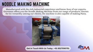 Manufactured with the rich industrial experience and know-how of our experts,
Growmax offers you the Noodle Making Machine from our range of products. Known
for its versatility among our clients, the machine is also capable of making Pasta.
NOODLE MAKING MACHINE
NOODLE MAKING MACHINE
Get In Touch With Us Today : +91 8527090751
 