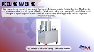 We manufacture as well as export Growmax International’s Potato Peeling Machine to
various countries and all parts of India. Fabricated using the best quality stainless steel,
our potato peeling machines are used in namkeen making industries to improve
production speed.
PEELING MACHINE
PEELING MACHINE
Get In Touch With Us Today : +91 8527090751
 