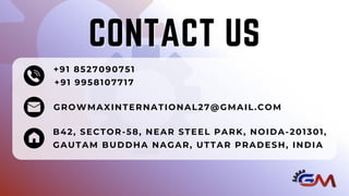 +91 8527090751
+91 9958107717
GROWMAXINTERNATIONAL27@GMAIL.COM
B42, SECTOR-58, NEAR STEEL PARK, NOIDA-201301,
GAUTAM BUDDHA NAGAR, UTTAR PRADESH, INDIA
CONTACT US
CONTACT US
 