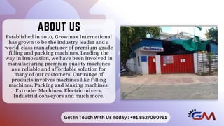 Established in 2010, Growmax International
has grown to be the industry leader and a
world-class manufacturer of premium-grade
filling and packing machines. Leading the
way in innovation, we have been involved in
manufacturing premium quality machines
as a reliable and affordable solution for
many of our customers. Our range of
products involves machines like Filling
machines, Packing and Making machines,
Extruder Machines, Electric mixers,
Industrial conveyors and much more.
ABOUT US
ABOUT US
Get In Touch With Us Today : +91 8527090751
 