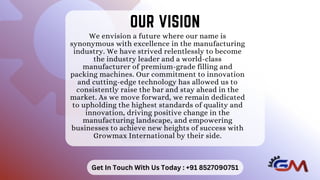 We envision a future where our name is
synonymous with excellence in the manufacturing
industry. We have strived relentlessly to become
the industry leader and a world-class
manufacturer of premium-grade filling and
packing machines. Our commitment to innovation
and cutting-edge technology has allowed us to
consistently raise the bar and stay ahead in the
market. As we move forward, we remain dedicated
to upholding the highest standards of quality and
innovation, driving positive change in the
manufacturing landscape, and empowering
businesses to achieve new heights of success with
Growmax International by their side.
OUR VISION
OUR VISION
Get In Touch With Us Today : +91 8527090751
 