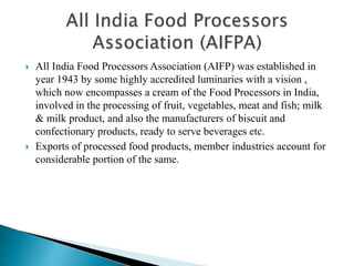  All India Food Processors Association (AIFP) was established in
year 1943 by some highly accredited luminaries with a vision ,
which now encompasses a cream of the Food Processors in India,
involved in the processing of fruit, vegetables, meat and fish; milk
& milk product, and also the manufacturers of biscuit and
confectionary products, ready to serve beverages etc.
 Exports of processed food products, member industries account for
considerable portion of the same.
 