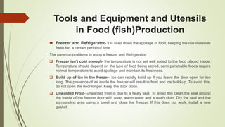 Tools and Equipment and Utensils
in Food (fish)Production
 Freezer and Refrigerator- it is used down the spoilage of food, keeping the raw materials
fresh for a certain period of time.
The common problems in using a freezer and Refrigerator:
 Freezer isn’t cold enough- the temperature is not set well suited to the food placed inside.
Temperature should depend on the type of food being stored, semi perishable foods require
normal temperature to avoid spoilage and maintain its freshness.
 Build up of ice in the freezer- ice can rapidly build up if you leave the door open for too
long. The presence of air inside the freezer will result in frost and ice build-up. To avoid this,
do not open the door longer. Keep the door close.
 Unwanted Frost- unwanted frost is due to a faulty seal. To avoid this clean the seal around
the inside of the freezer door with soap, warm water and a wash cloth. Dry the seal and the
surrounding area using a towel and close the freezer. If this does not work, install a new
gasket.
 