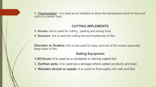 D. Thermometer- it is used as an indicator to show the temperature level of heat and
cold of a certain food.
CUTTING IMPLEMENTS
A. Knives- this is used for cutting , peeling and slicing food.
B. Scissors- this is used for cutting fins and backbones of fish.
Descaler or Scalers- this is tool used for easy removal of fish scales especially
large sizes of fish.
Salting Equipment
1.Oil Drum- It is used as a container in storing salted fish.
2. Earthen pots- it is used as a storage where salted products are kept.
3. Wooden shovel or spade- it is used to thoroughly mix salt and fish.
 