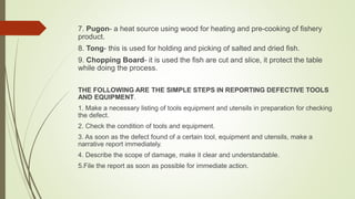 7. Pugon- a heat source using wood for heating and pre-cooking of fishery
product.
8. Tong- this is used for holding and picking of salted and dried fish.
9. Chopping Board- it is used the fish are cut and slice, it protect the table
while doing the process.
THE FOLLOWING ARE THE SIMPLE STEPS IN REPORTING DEFECTIVE TOOLS
AND EQUIPMENT.
1. Make a necessary listing of tools equipment and utensils in preparation for checking
the defect.
2. Check the condition of tools and equipment.
3. As soon as the defect found of a certain tool, equipment and utensils, make a
narrative report immediately.
4. Describe the scope of damage, make it clear and understandable.
5.File the report as soon as possible for immediate action.
 